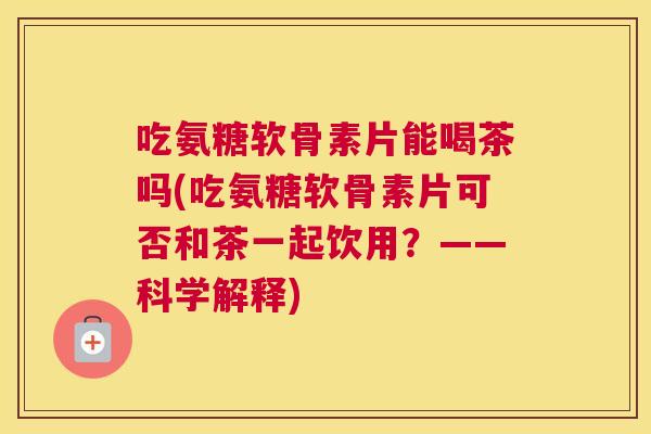 吃氨糖软骨素片能喝茶吗(吃氨糖软骨素片可否和茶一起饮用?——科学解释)