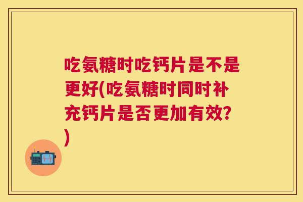 吃氨糖时吃钙片是不是更好(吃氨糖时同时补充钙片是否更加有效?)