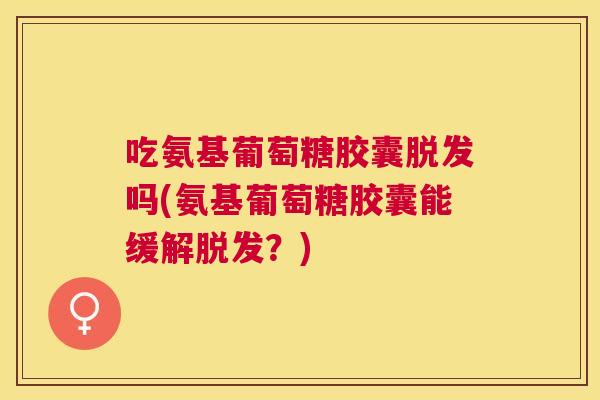 吃氨基葡萄糖胶囊脱发吗(氨基葡萄糖胶囊能缓解脱发?)