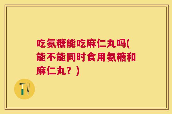 吃氨糖能吃麻仁丸吗(能不能同时食用氨糖和麻仁丸?)
