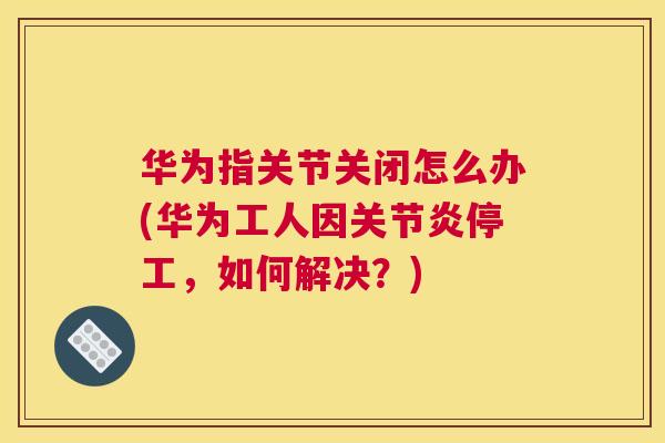 华为指关节关闭怎么办(华为工人因关节炎停工,如何解决?)