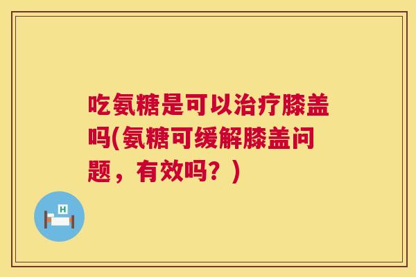 吃氨糖是可以治疗膝盖吗(氨糖可缓解膝盖问题,有效吗?)