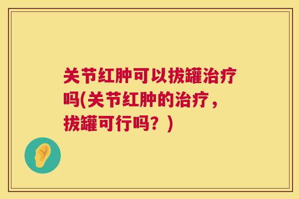 关节红肿可以拔罐治疗吗(关节红肿的治疗，拔罐可行吗？)