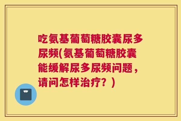 吃氨基葡萄糖胶囊尿多尿频(氨基葡萄糖胶囊能缓解尿多尿频问题，请问怎样治疗？)