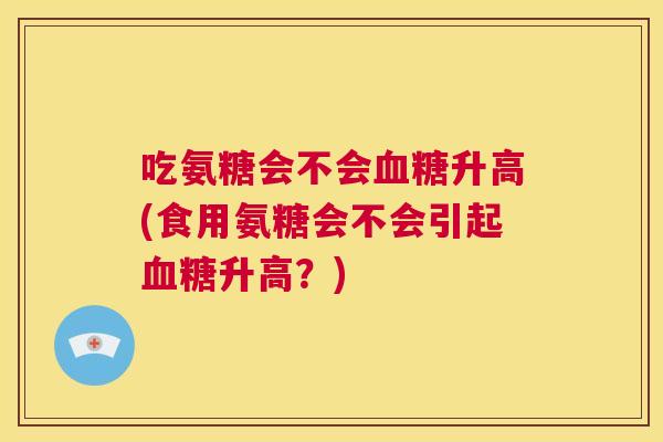 吃氨糖会不会血糖升高(食用氨糖会不会引起血糖升高?)