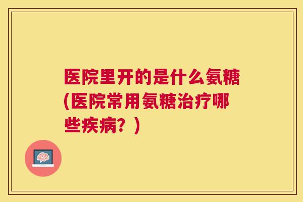 医院里开的是什么氨糖(医院常用氨糖哪些？)