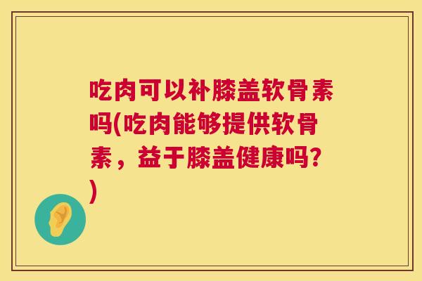 吃肉可以补膝盖软骨素吗(吃肉能够提供软骨素,益于膝盖健康吗?)