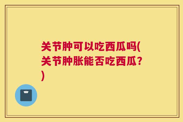 关节肿可以吃西瓜吗(关节肿胀能否吃西瓜?)
