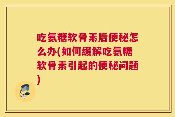 吃氨糖软骨素后便秘怎么办(如何缓解吃氨糖软骨素引起的便秘问题)