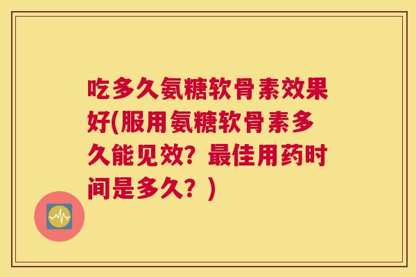 吃多久氨糖软骨素效果好(服用氨糖软骨素多久能见效?最佳用药时间是多久?)