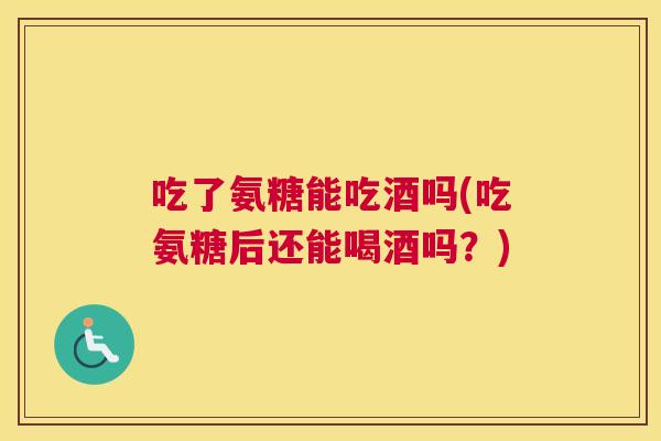 吃了氨糖能吃酒吗(吃氨糖后还能喝酒吗?) 吃了氨糖能吃酒吗(吃氨糖后还能喝酒吗?)
