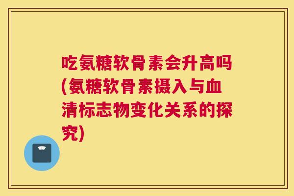 吃氨糖软骨素会升高吗(氨糖软骨素摄入与清标志物变化关系的探究) 吃氨糖软骨素会升高吗(氨糖软骨素摄入与清标志物变化关系的探究)