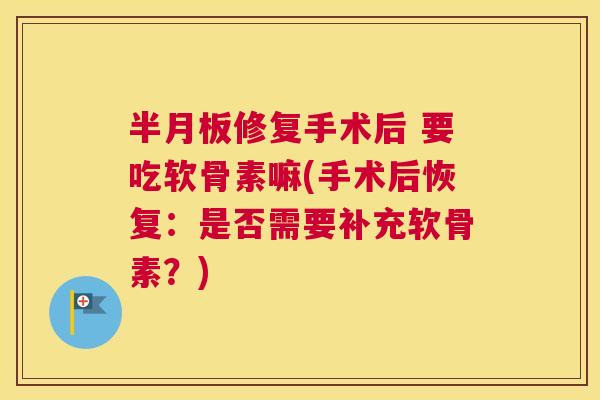 半月板修复手术后 要吃软骨素嘛(手术后恢复:是否需要补充软骨素?)