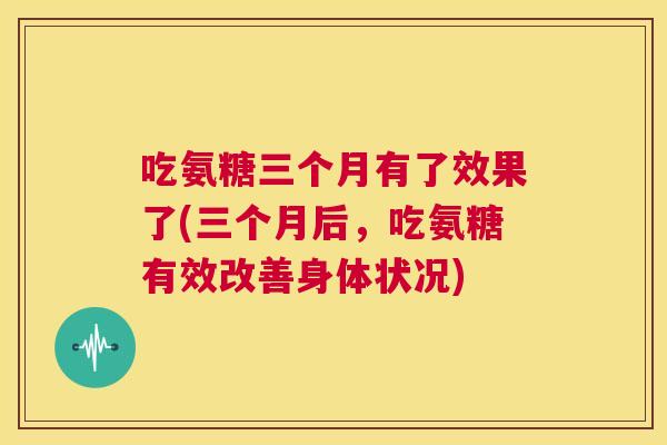 吃氨糖三个月有了效果了(三个月后，吃氨糖有效改善身体状况)