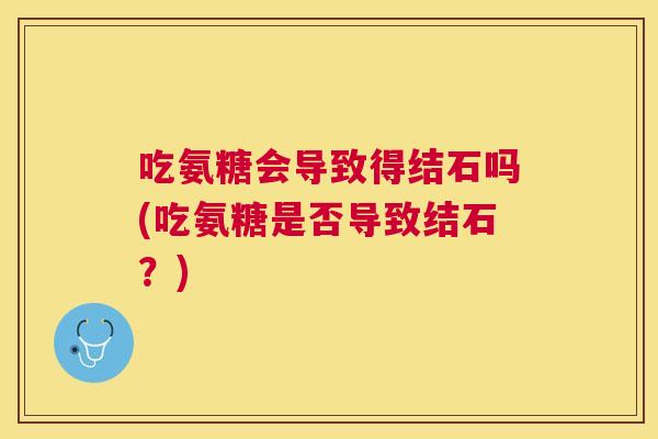 吃氨糖会导致得结石吗(吃氨糖是否导致结石?)