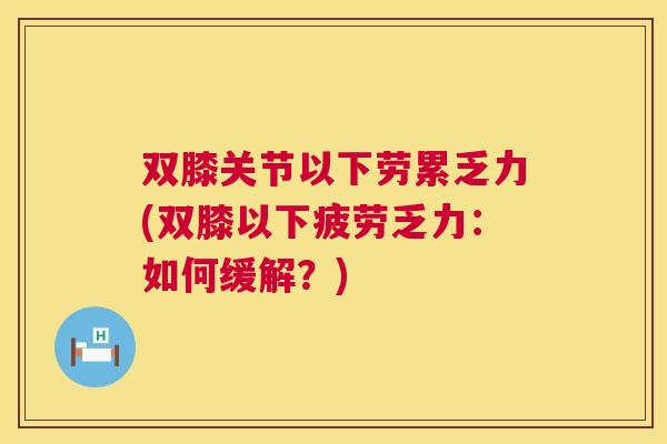 双膝关节以下劳累乏力(双膝以下疲劳乏力:如何缓解?)