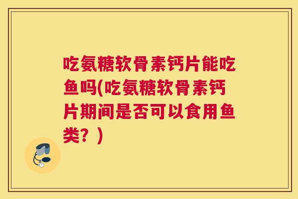 吃氨糖软骨素钙片能吃鱼吗(吃氨糖软骨素钙片期间是否可以食用鱼类?)