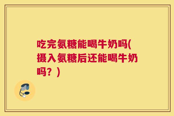 吃完氨糖能喝牛奶吗(摄入氨糖后还能喝牛奶吗?)