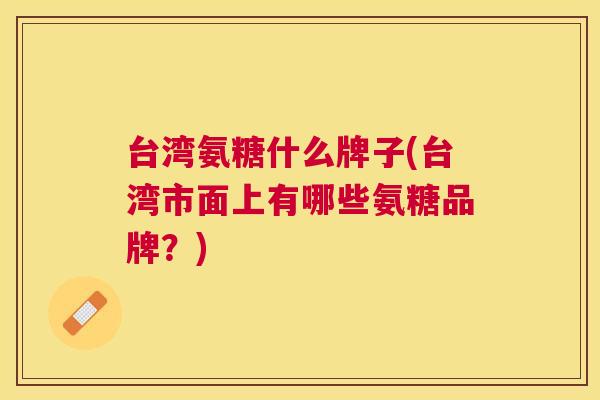 台湾氨糖什么牌子(台湾市面上有哪些氨糖品牌?)