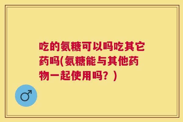 吃的氨糖可以吗吃其它药吗(氨糖能与其他药物一起使用吗?)