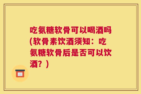 吃氨糖软骨可以喝酒吗(软骨素饮酒须知：吃氨糖软骨后是否可以饮酒？)