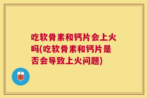 吃软骨素和钙片会上火吗(吃软骨素和钙片是否会导致上火问题) 吃软骨素和钙片会上火吗(吃软骨素和钙片是否会导致上火问题)