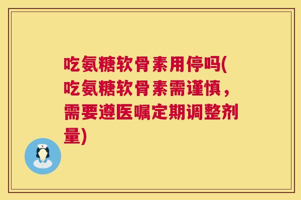 吃氨糖软骨素用停吗(吃氨糖软骨素需谨慎，需要遵医嘱定期调整剂量)