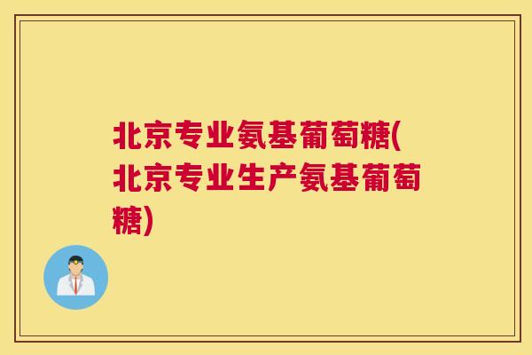 北京专业氨基葡萄糖(北京专业生产氨基葡萄糖) 北京专业氨基葡萄糖(北京专业生产氨基葡萄糖)