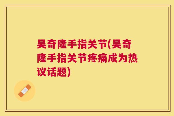 吴奇隆手指关节(吴奇隆手指关节疼痛成为热议话题)