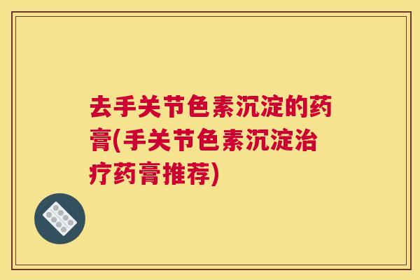 去手关节色素沉淀的药膏(手关节色素沉淀治疗药膏推荐)
