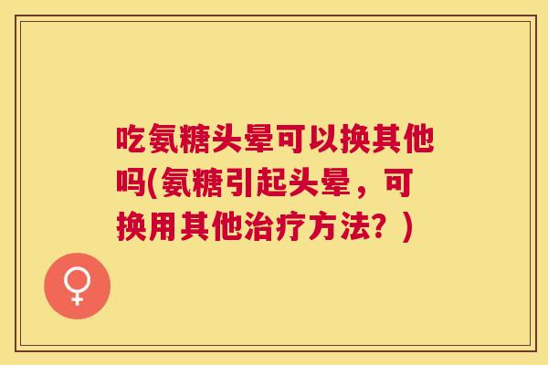 吃氨糖头晕可以换其他吗(氨糖引起头晕,可换用其他治疗方法?)