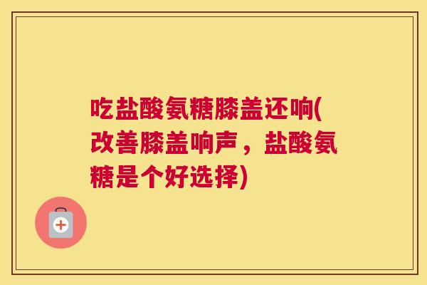 吃盐酸氨糖膝盖还响(改善膝盖响声,盐酸氨糖是个好选择) 吃盐酸氨糖膝盖还响(改善膝盖响声,盐酸氨糖是个好选择)