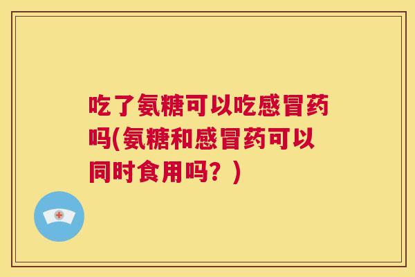 吃了氨糖可以吃感冒药吗(氨糖和感冒药可以同时食用吗?)