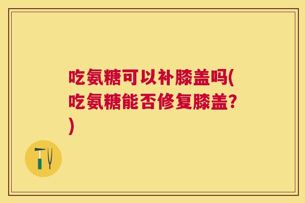 吃氨糖可以补膝盖吗(吃氨糖能否修复膝盖?)