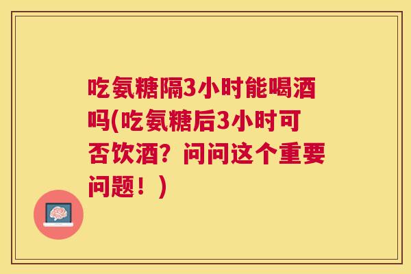 吃氨糖隔3小时能喝酒吗(吃氨糖后3小时可否饮酒？问问这个重要问题！)
