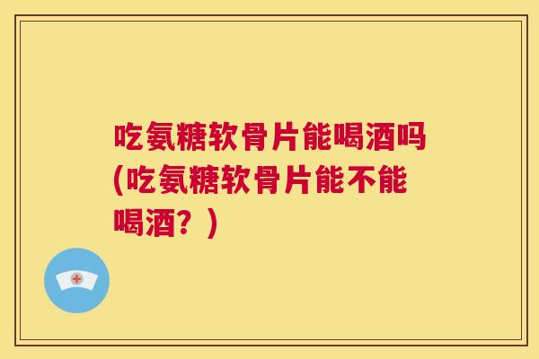 吃氨糖软骨片能喝酒吗(吃氨糖软骨片能不能喝酒?)