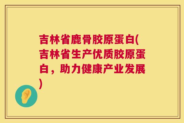 吉林省鹿骨胶原蛋白(吉林省生产优质胶原蛋白，助力健康产业发展)