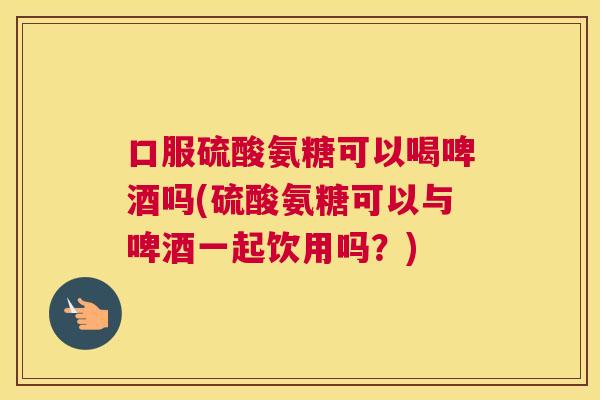 口服硫酸氨糖可以喝啤酒吗(硫酸氨糖可以与啤酒一起饮用吗?) 口服硫酸氨糖可以喝啤酒吗(硫酸氨糖可以与啤酒一起饮用吗?)
