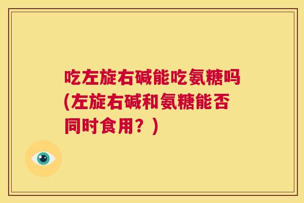 吃左旋右碱能吃氨糖吗(左旋右碱和氨糖能否同时食用?)
