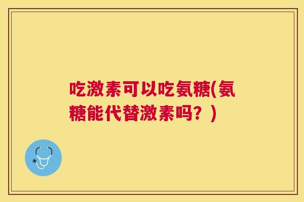 吃激素可以吃氨糖(氨糖能代替激素吗?)
