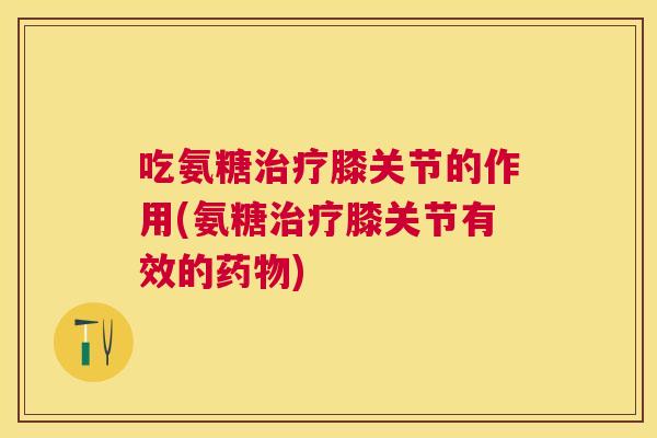 吃氨糖膝关节的作用(氨糖膝关节有效的)