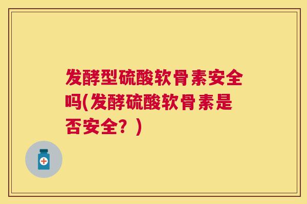 发酵型硫酸软骨素安全吗(发酵硫酸软骨素是否安全?)