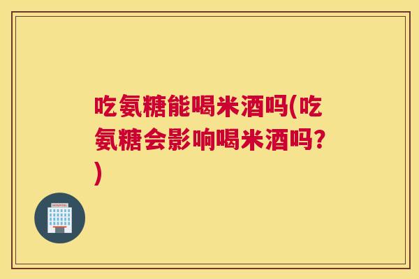 吃氨糖能喝米酒吗(吃氨糖会影响喝米酒吗?)