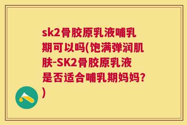 sk2骨胶原乳液哺乳期可以吗(饱满弹润肌肤-SK2骨胶原乳液是否适合哺乳期妈妈?)