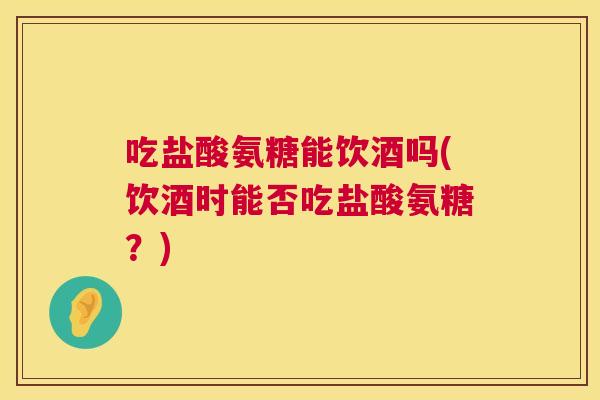 吃盐酸氨糖能饮酒吗(饮酒时能否吃盐酸氨糖?)