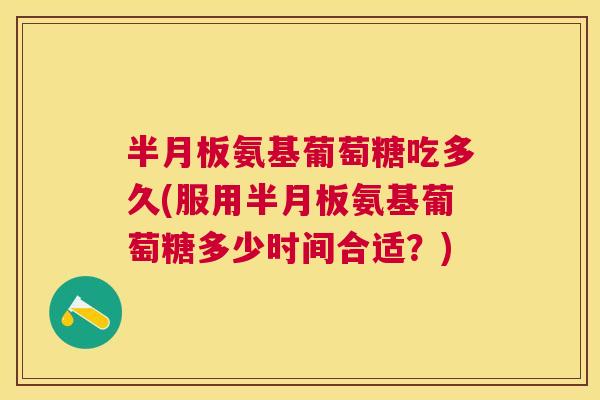 半月板氨基葡萄糖吃多久(服用半月板氨基葡萄糖多少时间合适?)