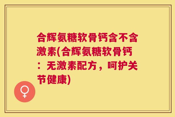 合辉氨糖软骨钙含不含激素(合辉氨糖软骨钙:无激素配方,呵护关节健康)