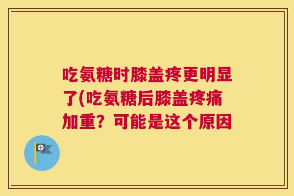 吃氨糖时膝盖疼更明显了(吃氨糖后膝盖疼痛加重?可能是这个原因