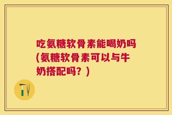 吃氨糖软骨素能喝奶吗(氨糖软骨素可以与牛奶搭配吗?)