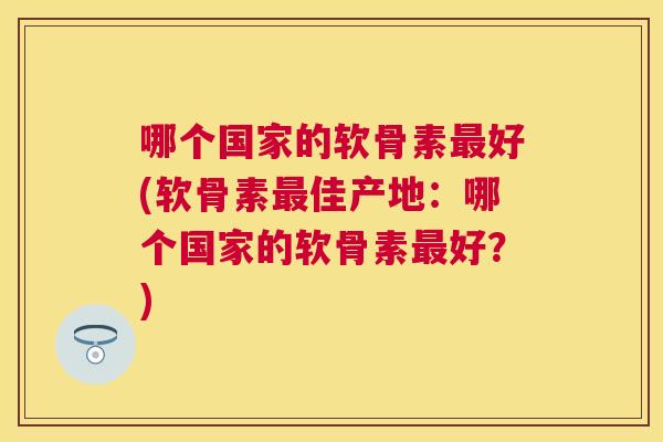 哪个国家的软骨素最好(软骨素最佳产地：哪个国家的软骨素最好？)
